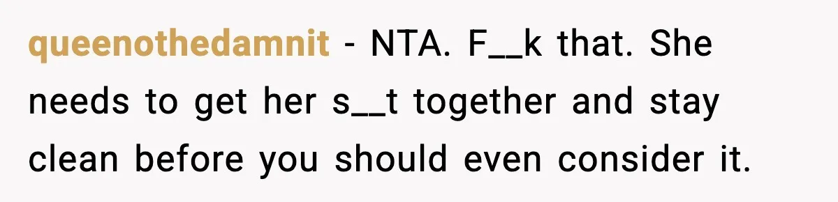 Woman Refuses To Let Newly Freed Sister See Her Kids, Family Calls Her “Cruel” queenothedamnit − NTA. F__k that. She needs to get her s__t together and stay clean before you should even consider it.