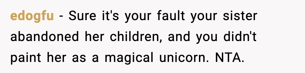 Woman Refuses To Let Newly Freed Sister See Her Kids, Family Calls Her “Cruel” edogfu − Sure it's your fault your sister abandoned her children, and you didn't paint her as a magical unicorn. NTA.