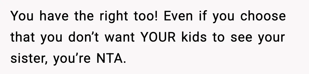 Woman Refuses To Let Newly Freed Sister See Her Kids, Family Calls Her “Cruel” You have the right too! Even if you choose that you don’t want YOUR kids to see your sister, you’re NTA.