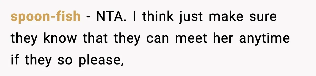 Woman Refuses To Let Newly Freed Sister See Her Kids, Family Calls Her “Cruel” spoon-fish − NTA. I think just make sure they know that they can meet her anytime if they so please,