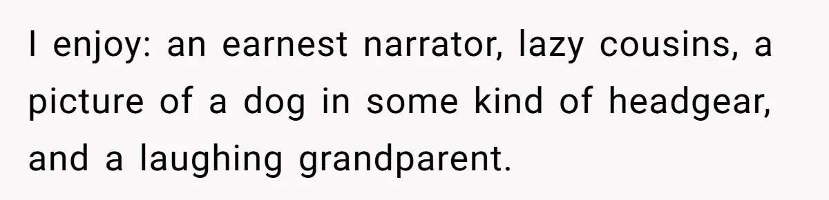 Family Explodes After Woman Swaps Missing Cousins’ Pics With Her Dog In A Sombrero I enjoy: an earnest narrator, lazy cousins, a picture of a dog in some kind of headgear, and a laughing grandparent.