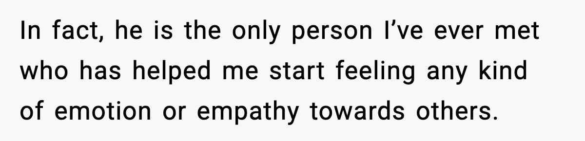 Bride-To-Be Hides Her Diagnosis, Father Threatens To Reveal It Before Wedding In fact, he is the only person I’ve ever met who has helped me start feeling any kind of emotion or empathy towards others.
