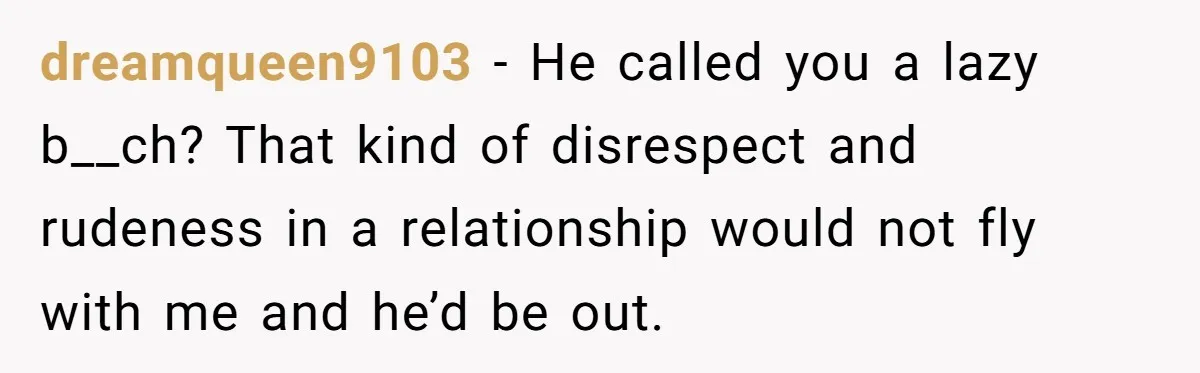 Girlfriend Refuses December Chores, Boyfriend Calls Her “Lazy” While Living In Her House dreamqueen9103 − He called you a lazy b__ch? That kind of disrespect and rudeness in a relationship would not fly with me and he’d be out.