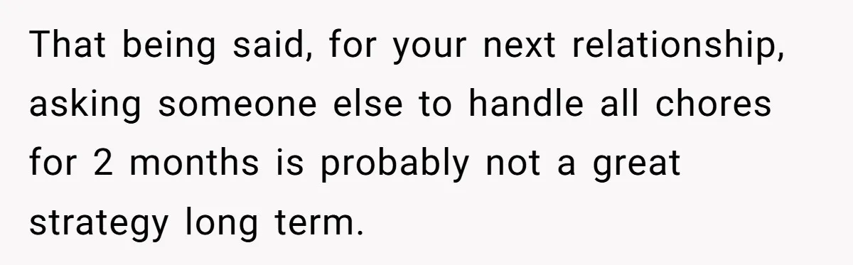 Girlfriend Refuses December Chores, Boyfriend Calls Her “Lazy” While Living In Her House That being said, for your next relationship, asking someone else to handle all chores for 2 months is probably not a great strategy long term.