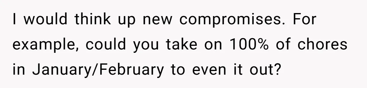 Girlfriend Refuses December Chores, Boyfriend Calls Her “Lazy” While Living In Her House I would think up new compromises. For example, could you take on 100% of chores in January/February to even it out?