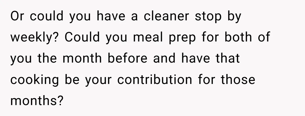 Girlfriend Refuses December Chores, Boyfriend Calls Her “Lazy” While Living In Her House Or could you have a cleaner stop by weekly? Could you meal prep for both of you the month before and have that cooking be your contribution for those months?