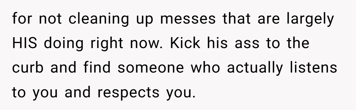Girlfriend Refuses December Chores, Boyfriend Calls Her “Lazy” While Living In Her House for not cleaning up messes that are largely HIS doing right now. Kick his ass to the curb and find someone who actually listens to you and respects you.