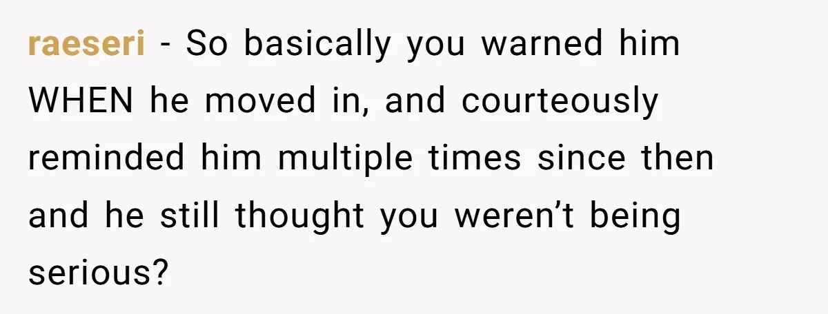 Girlfriend Refuses December Chores, Boyfriend Calls Her “Lazy” While Living In Her House raeseri − So basically you warned him WHEN he moved in, and courteously reminded him multiple times since then and he still thought you weren’t being serious?