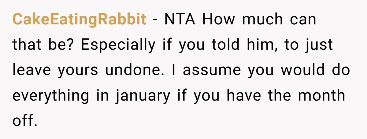 Girlfriend Refuses December Chores, Boyfriend Calls Her “Lazy” While Living In Her House CakeEatingRabbit − NTA How much can that be? Especially if you told him, to just leave yours undone. I assume you would do everything in january if you have the...