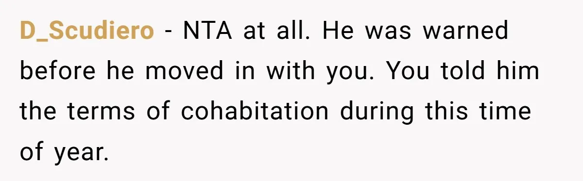 Girlfriend Refuses December Chores, Boyfriend Calls Her “Lazy” While Living In Her House D_Scudiero − NTA at all. He was warned before he moved in with you. You told him the terms of cohabitation during this time of year.
