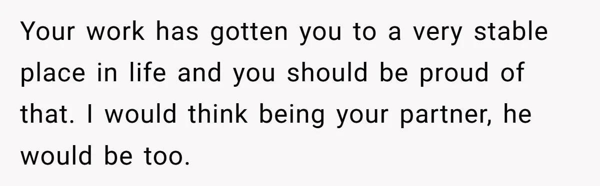 Girlfriend Refuses December Chores, Boyfriend Calls Her “Lazy” While Living In Her House Your work has gotten you to a very stable place in life and you should be proud of that. I would think being your partner, he would be too.
