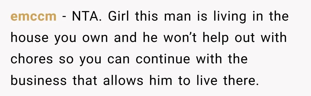 Girlfriend Refuses December Chores, Boyfriend Calls Her “Lazy” While Living In Her House emccm − NTA. Girl this man is living in the house you own and he won’t help out with chores so you can continue with the business that allows him...