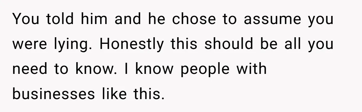 Girlfriend Refuses December Chores, Boyfriend Calls Her “Lazy” While Living In Her House You told him and he chose to assume you were lying. Honestly this should be all you need to know. I know people with businesses like this.