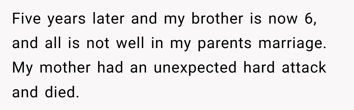 He Told His Wife She Could Leave Because He Was Taking Custody of His Brother Five years later and my brother is now 6, and all is not well in my parents marriage. My mother had an unexpected hard attack and died.