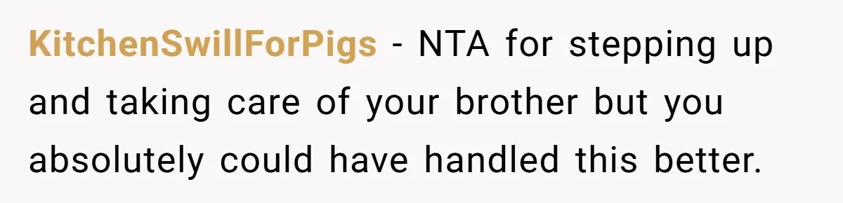 He Told His Wife She Could Leave Because He Was Taking Custody of His Brother KitchenSwillForPigs − NTA for stepping up and taking care of your brother but you absolutely could have handled this better.
