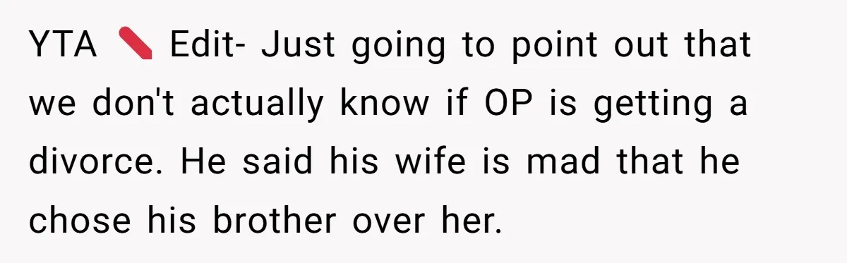He Told His Wife She Could Leave Because He Was Taking Custody of His Brother YTA ❌ Edit- Just going to point out that we don't actually know if OP is getting a divorce. He said his wife is mad that he chose his brother...