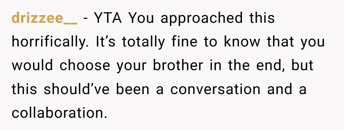 He Told His Wife She Could Leave Because He Was Taking Custody of His Brother drizzee__ − YTA You approached this horrifically. It’s totally fine to know that you would choose your brother in the end, but this should’ve been a conversation and a collaboration.