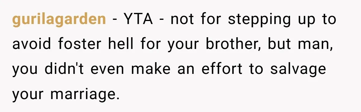 He Told His Wife She Could Leave Because He Was Taking Custody of His Brother gurilagarden − YTA - not for stepping up to avoid foster hell for your brother, but man, you didn't even make an effort to salvage your marriage.