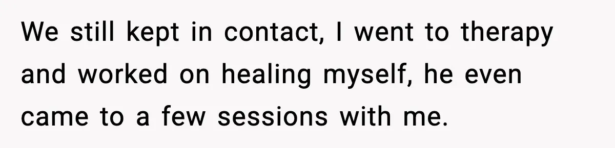 Woman Confronts Family After Discovering Ex And Sister Expecting A Baby We still kept in contact, I went to therapy and worked on healing myself, he even came to a few sessions with me.