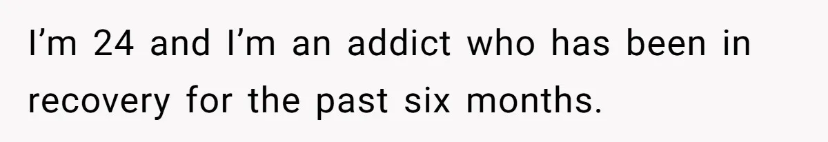 I’m 24 and I’m an addict who has been in recovery for the past six months.