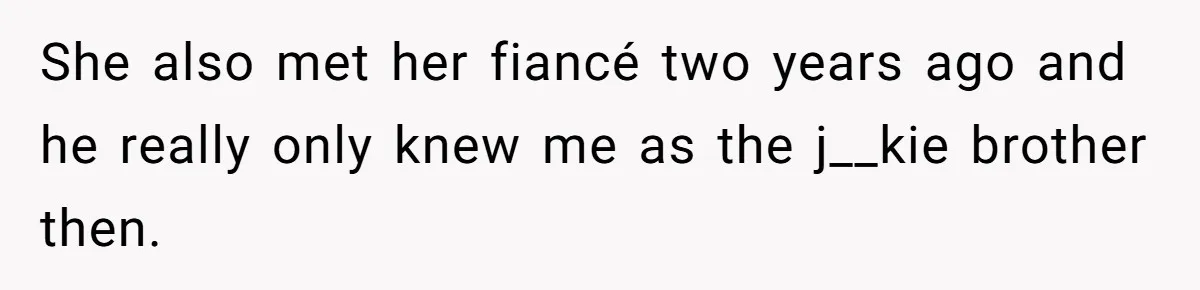 She also met her fiancé two years ago and he really only knew me as the j__kie brother then.