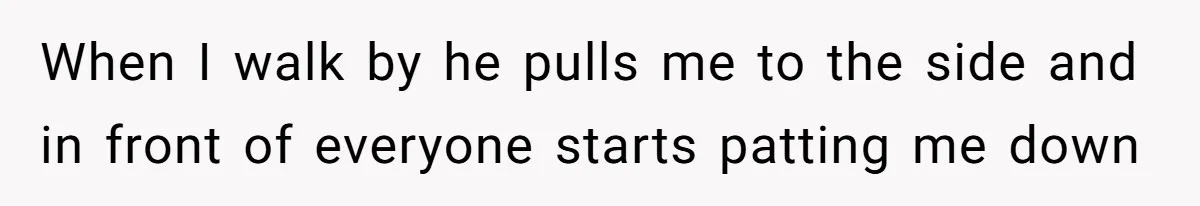 When I walk by he pulls me to the side and in front of everyone starts patting me down