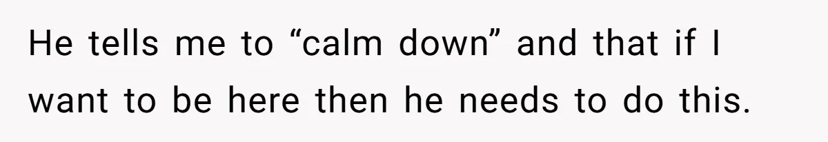 He tells me to “calm down” and that if I want to be here then he needs to do this.