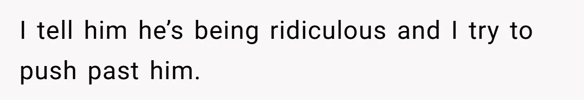 I tell him he’s being ridiculous and I try to push past him.