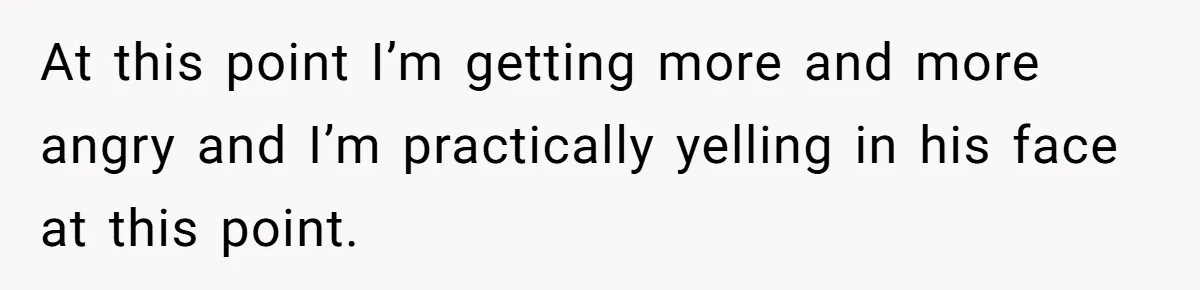 At this point I’m getting more and more angry and I’m practically yelling in his face at this point.