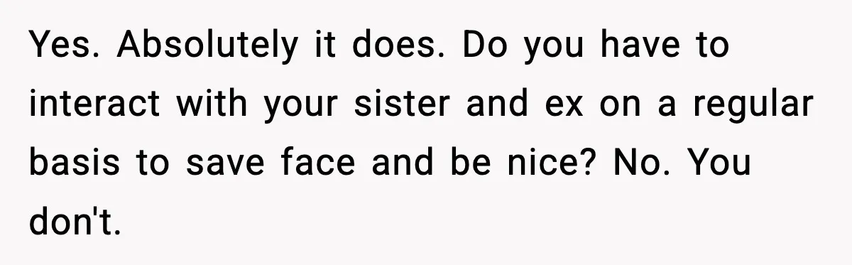Woman Confronts Family After Discovering Ex And Sister Expecting A Baby Yes. Absolutely it does. Do you have to interact with your sister and ex on a regular basis to save face and be nice? No. You don't.