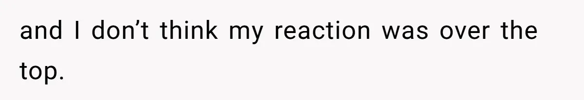 and I don’t think my reaction was over the top.