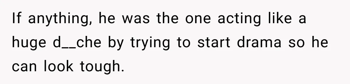 If anything, he was the one acting like a huge d__che by trying to start drama so he can look tough.