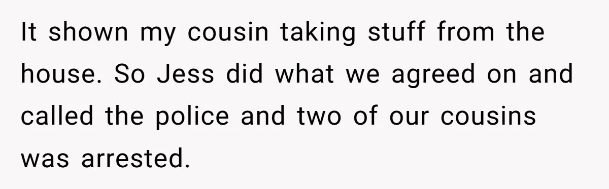 Siblings Call Police On Relatives Who Looted Their Dad’s House Days After His Death It shown my cousin taking stuff from the house. So Jess did what we agreed on and called the police and two of our cousins was arrested.