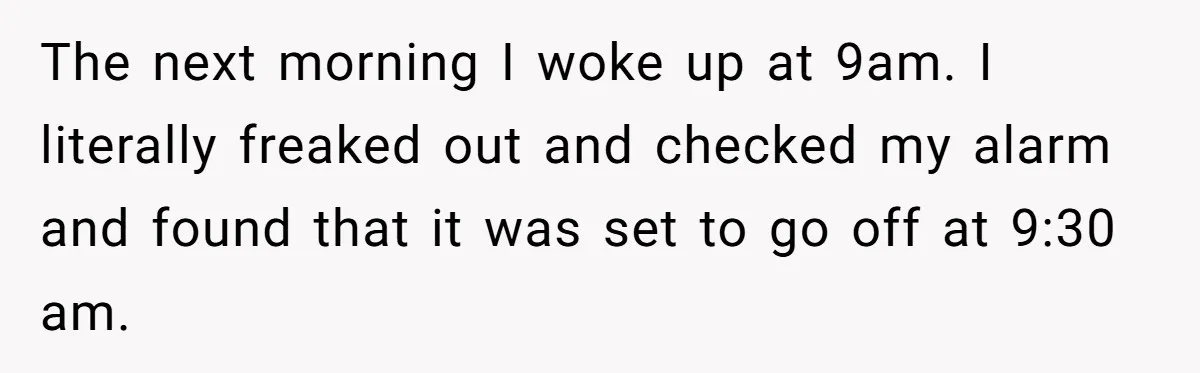 Her Husband Sabotaged Her Future Over a Party - and Thought She Wouldn’t Notice The next morning I woke up at 9am. I literally freaked out and checked my alarm and found that it was set to go off at 9:30 am.