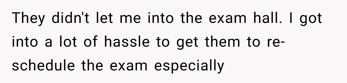 Her Husband Sabotaged Her Future Over a Party - and Thought She Wouldn’t Notice They didn't let me into the exam hall. I got into a lot of hassle to get them to re-schedule the exam especially