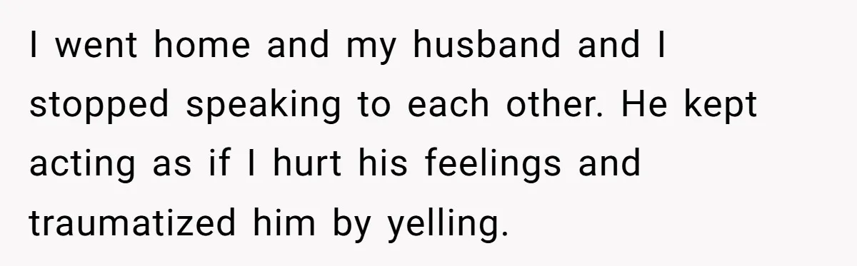 Her Husband Sabotaged Her Future Over a Party - and Thought She Wouldn’t Notice I went home and my husband and I stopped speaking to each other. He kept acting as if I hurt his feelings and traumatized him by yelling.
