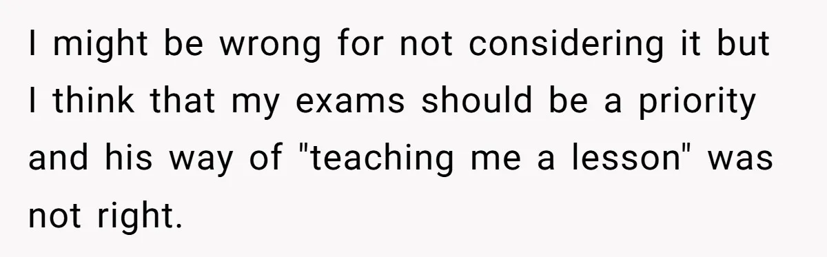 Her Husband Sabotaged Her Future Over a Party - and Thought She Wouldn’t Notice I might be wrong for not considering it but I think that my exams should be a priority and his way of "teaching me a lesson" was not right.