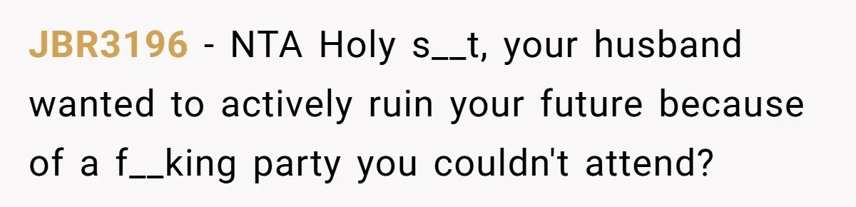 Her Husband Sabotaged Her Future Over a Party - and Thought She Wouldn’t Notice JBR3196 − NTA Holy s__t, your husband wanted to actively ruin your future because of a f__king party you couldn't attend?