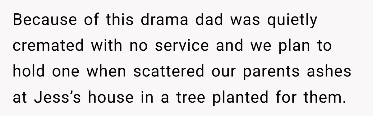 Siblings Call Police On Relatives Who Looted Their Dad’s House Days After His Death Because of this drama dad was quietly cremated with no service and we plan to hold one when scattered our parents ashes at Jess’s house in a tree planted for...