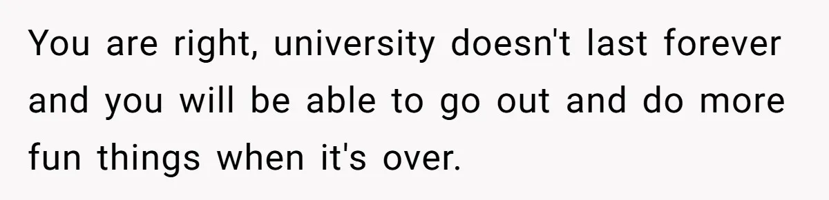 Her Husband Sabotaged Her Future Over a Party - and Thought She Wouldn’t Notice You are right, university doesn't last forever and you will be able to go out and do more fun things when it's over.
