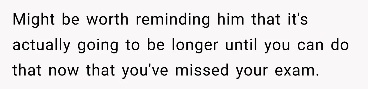 Her Husband Sabotaged Her Future Over a Party - and Thought She Wouldn’t Notice Might be worth reminding him that it's actually going to be longer until you can do that now that you've missed your exam.