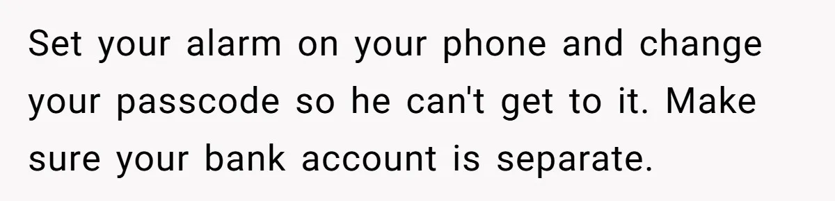Her Husband Sabotaged Her Future Over a Party - and Thought She Wouldn’t Notice Set your alarm on your phone and change your passcode so he can't get to it. Make sure your bank account is separate.