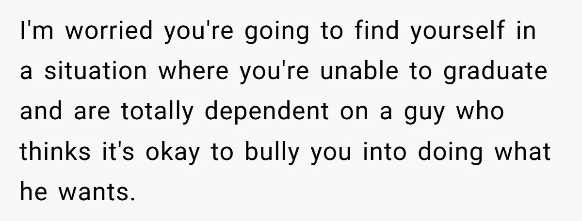 Her Husband Sabotaged Her Future Over a Party - and Thought She Wouldn’t Notice I'm worried you're going to find yourself in a situation where you're unable to graduate and are totally dependent on a guy who thinks it's okay to bully you into...