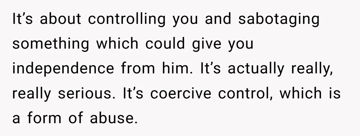 Her Husband Sabotaged Her Future Over a Party - and Thought She Wouldn’t Notice It’s about controlling you and sabotaging something which could give you independence from him. It’s actually really, really serious. It’s coercive control, which is a form of abuse.