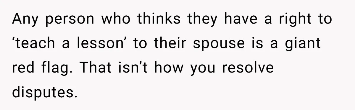 Her Husband Sabotaged Her Future Over a Party - and Thought She Wouldn’t Notice Any person who thinks they have a right to ‘teach a lesson’ to their spouse is a giant red flag. That isn’t how you resolve disputes.