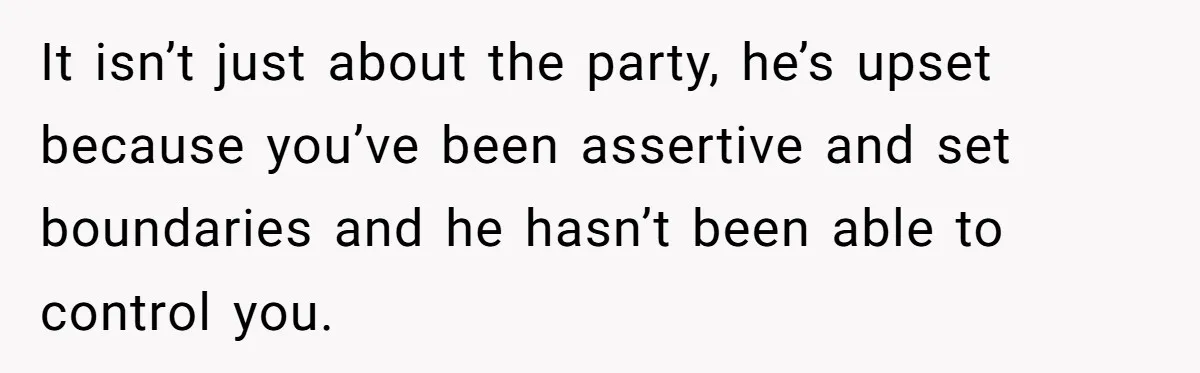Her Husband Sabotaged Her Future Over a Party - and Thought She Wouldn’t Notice It isn’t just about the party, he’s upset because you’ve been assertive and set boundaries and he hasn’t been able to control you.