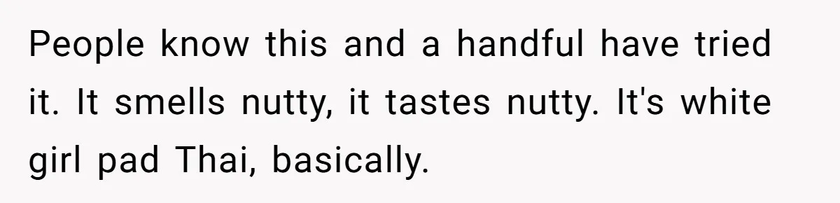 She Brought Peanut Noodles to Work… and Her Coworker Ended Up in the Hospital. The Truth? Wild! People know this and a handful have tried it. It smells nutty, it tastes nutty. It's white girl pad Thai, basically.