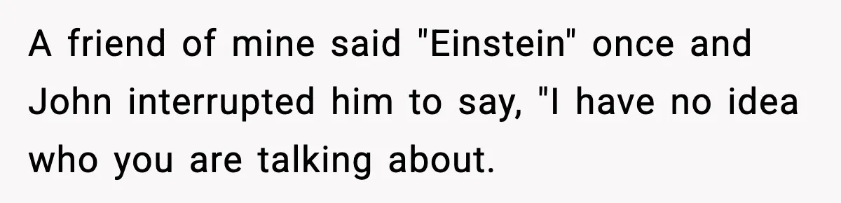 Friend Snaps At Party And Tells Amateur Photographer His Art Isn’t Good A friend of mine said "Einstein" once and John interrupted him to say, "I have no idea who you are talking about.