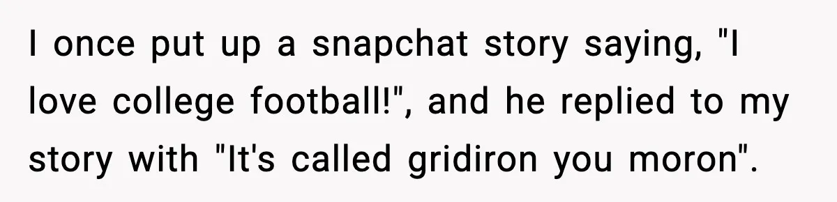 Friend Snaps At Party And Tells Amateur Photographer His Art Isn’t Good I once put up a snapchat story saying, "I love college football!", and he replied to my story with "It's called gridiron you moron".