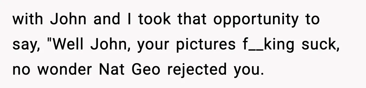 Friend Snaps At Party And Tells Amateur Photographer His Art Isn’t Good with John and I took that opportunity to say, "Well John, your pictures f__king suck, no wonder Nat Geo rejected you.